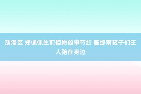 动漫区 郑佩佩生前但愿凶事节约 临终前孩子们王人陪在身边