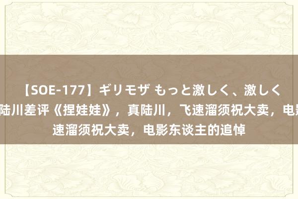 【SOE-177】ギリモザ もっと激しく、激しく突いて Ami 假陆川差评《捏娃娃》，真陆川，飞速溜须祝大卖，电影东谈主的追悼