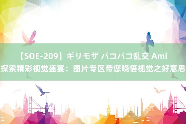 【SOE-209】ギリモザ バコバコ乱交 Ami 探索精彩视觉盛宴：图片专区带您晓悟视觉之好意思