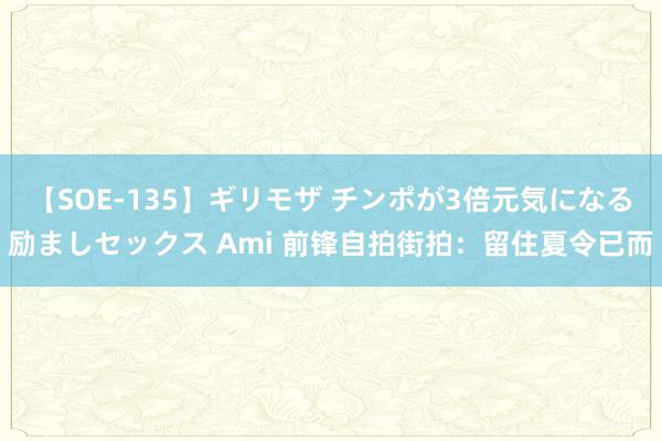 【SOE-135】ギリモザ チンポが3倍元気になる励ましセックス Ami 前锋自拍街拍：留住夏令已而