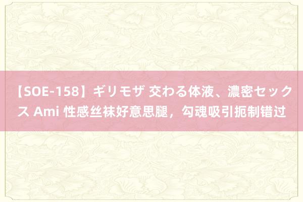 【SOE-158】ギリモザ 交わる体液、濃密セックス Ami 性感丝袜好意思腿，勾魂吸引扼制错过