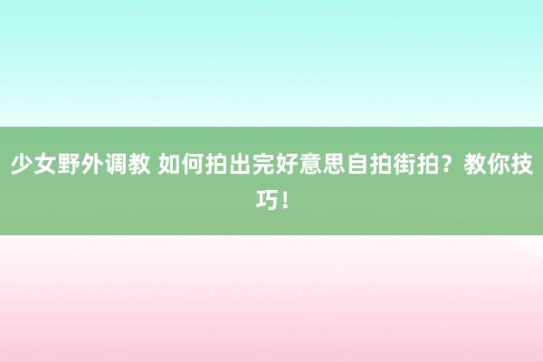 少女野外调教 如何拍出完好意思自拍街拍？教你技巧！