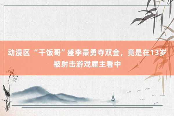动漫区 “干饭哥”盛李豪勇夺双金，竟是在13岁被射击游戏雇主看中