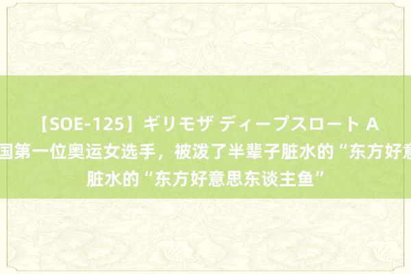 【SOE-125】ギリモザ ディープスロート Ami 90年前中国第一位奥运女选手，被泼了半辈子脏水的“东方好意思东谈主鱼”