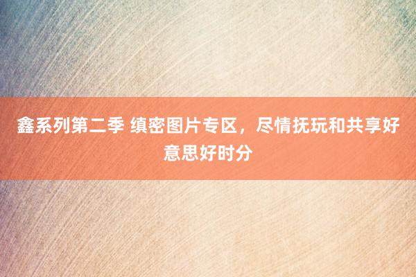 鑫系列第二季 缜密图片专区，尽情抚玩和共享好意思好时分