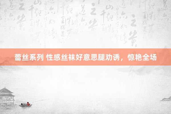蕾丝系列 性感丝袜好意思腿劝诱，惊艳全场