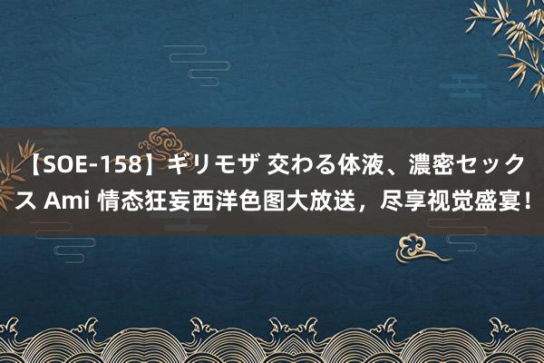 【SOE-158】ギリモザ 交わる体液、濃密セックス Ami 情态狂妄西洋色图大放送，尽享视觉盛宴！