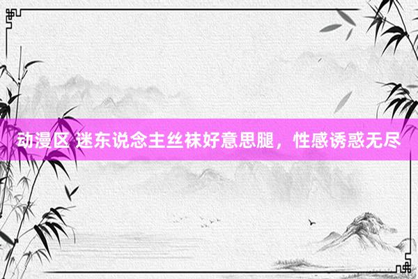 动漫区 迷东说念主丝袜好意思腿，性感诱惑无尽