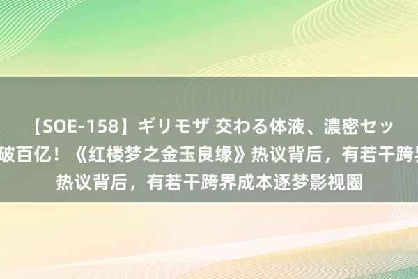 【SOE-158】ギリモザ 交わる体液、濃密セックス Ami 暑期档破百亿！《红楼梦之金玉良缘》热议背后，有若干跨界成本逐梦影视圈
