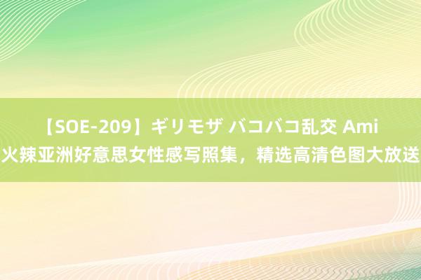 【SOE-209】ギリモザ バコバコ乱交 Ami 火辣亚洲好意思女性感写照集，精选高清色图大放送