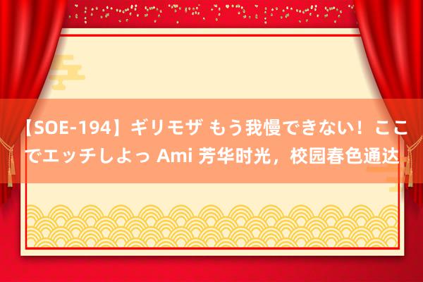【SOE-194】ギリモザ もう我慢できない！ここでエッチしよっ Ami 芳华时光，校园春色通达