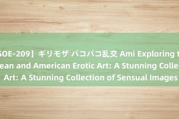 【SOE-209】ギリモザ バコバコ乱交 Ami Exploring the World of European and American Erotic Art: A Stunning Collection of Sensual Images