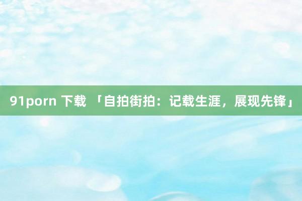 91porn 下载 「自拍街拍：记载生涯，展现先锋」