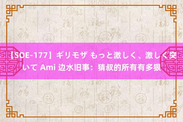 【SOE-177】ギリモザ もっと激しく、激しく突いて Ami 边水旧事:猜叔的所有有多狠
