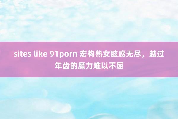 sites like 91porn 宏构熟女眩惑无尽，越过年齿的魔力难以不屈