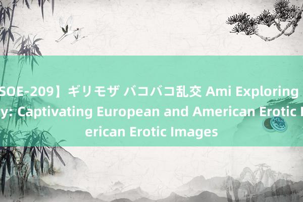 【SOE-209】ギリモザ バコバコ乱交 Ami Exploring Sensuality: Captivating European and American Erotic Images