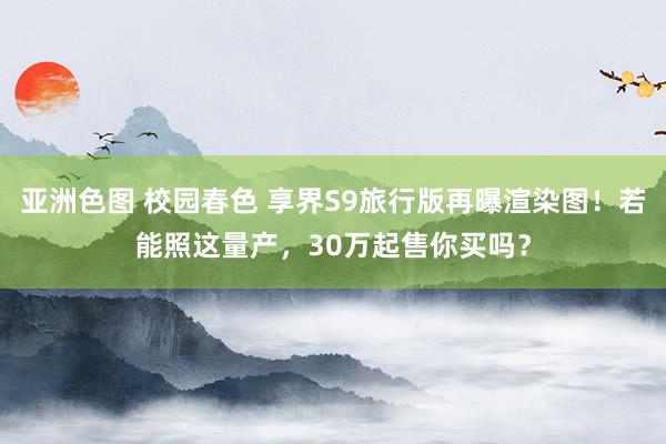 亚洲色图 校园春色 享界S9旅行版再曝渲染图！若能照这量产，30万起售你买吗？