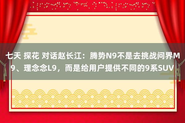 七天 探花 对话赵长江：腾势N9不是去挑战问界M9、理念念L9，而是给用户提供不同的9系SUV