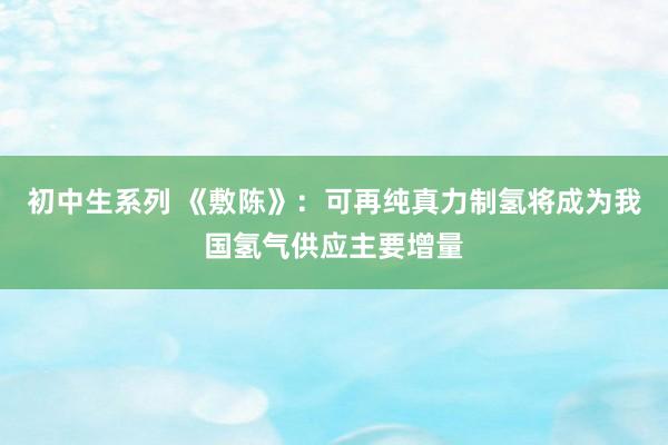 初中生系列 《敷陈》：可再纯真力制氢将成为我国氢气供应主要增量