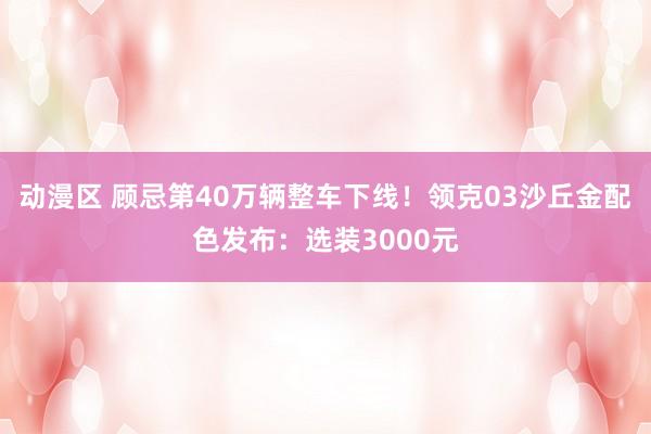 动漫区 顾忌第40万辆整车下线！领克03沙丘金配色发布：选装3000元