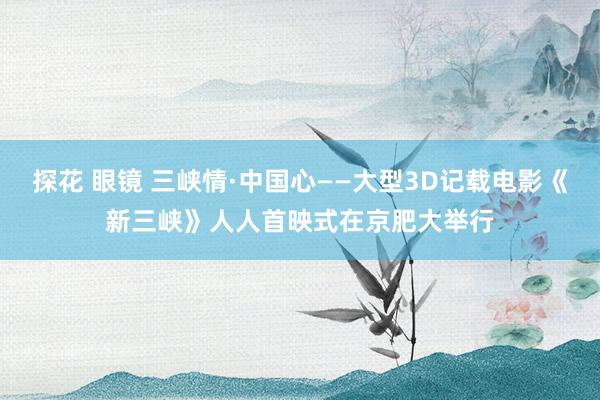 探花 眼镜 三峡情·中国心——大型3D记载电影《新三峡》人人首映式在京肥大举行