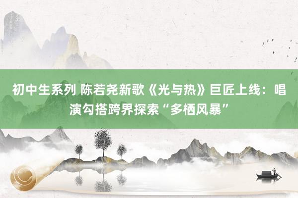 初中生系列 陈若尧新歌《光与热》巨匠上线：唱演勾搭跨界探索“多栖风暴”