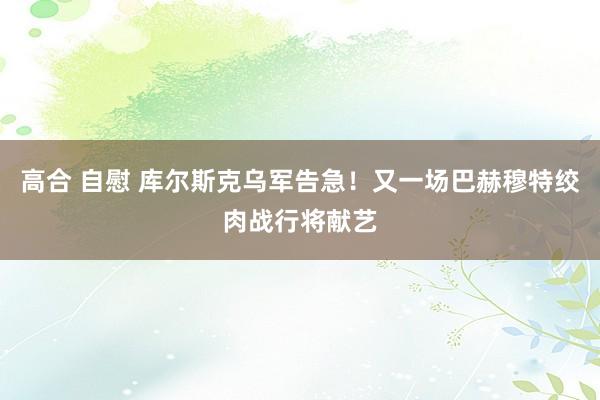 高合 自慰 库尔斯克乌军告急！又一场巴赫穆特绞肉战行将献艺