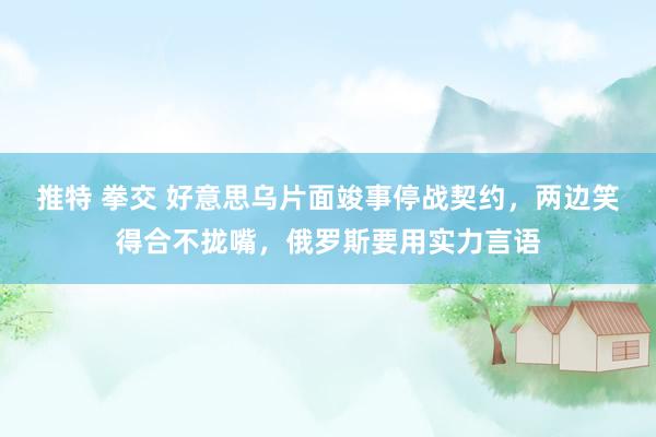 推特 拳交 好意思乌片面竣事停战契约，两边笑得合不拢嘴，俄罗斯要用实力言语