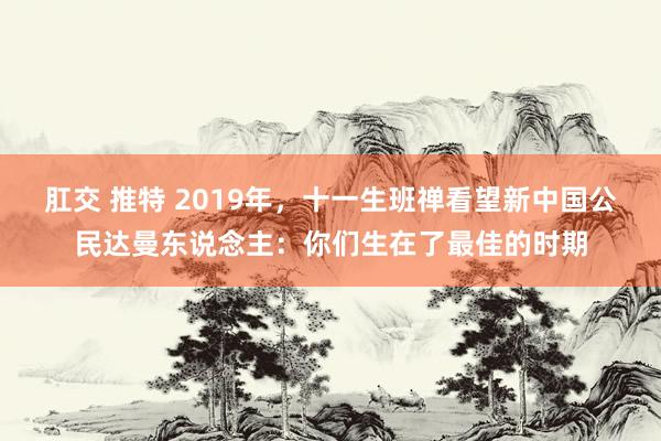 肛交 推特 2019年，十一生班禅看望新中国公民达曼东说念主：你们生在了最佳的时期