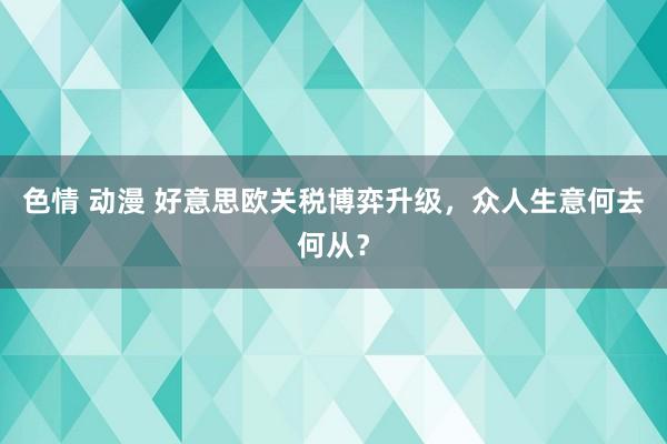 色情 动漫 好意思欧关税博弈升级，众人生意何去何从？