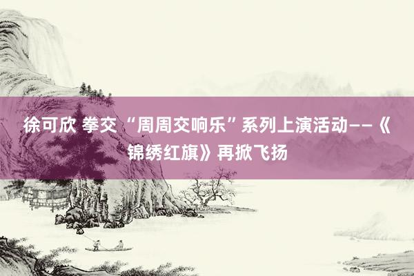 徐可欣 拳交 “周周交响乐”系列上演活动——《锦绣红旗》再掀飞扬