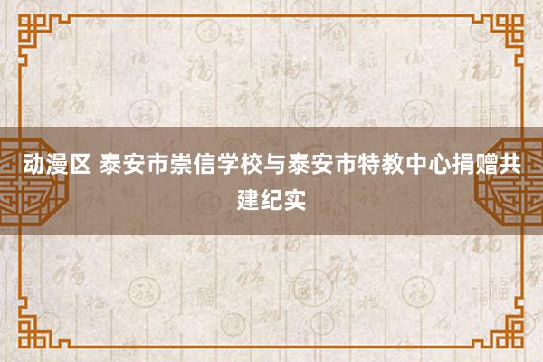 动漫区 泰安市崇信学校与泰安市特教中心捐赠共建纪实