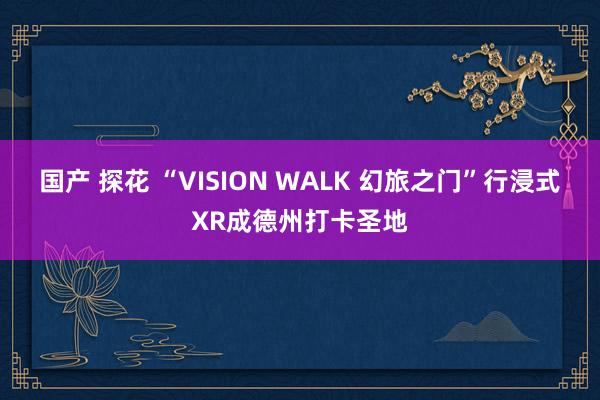 国产 探花 “VISION WALK 幻旅之门”行浸式XR成德州打卡圣地