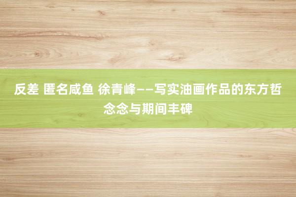 反差 匿名咸鱼 徐青峰——写实油画作品的东方哲念念与期间丰碑
