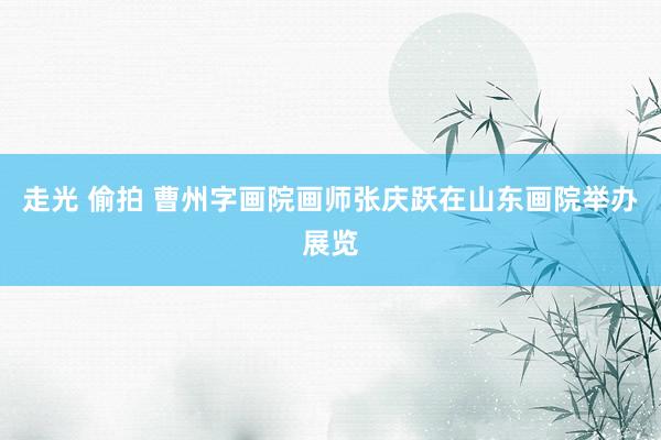 走光 偷拍 曹州字画院画师张庆跃在山东画院举办展览