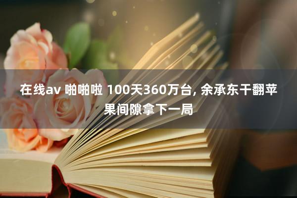 在线av 啪啪啦 100天360万台, 余承东干翻苹果间隙拿下一局