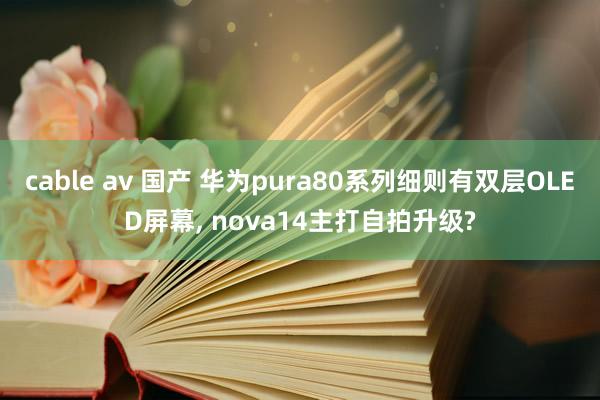 cable av 国产 华为pura80系列细则有双层OLED屏幕, nova14主打自拍升级?