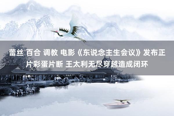 蕾丝 百合 调教 电影《东说念主生会议》发布正片彩蛋片断 王太利无尽穿越造成闭环