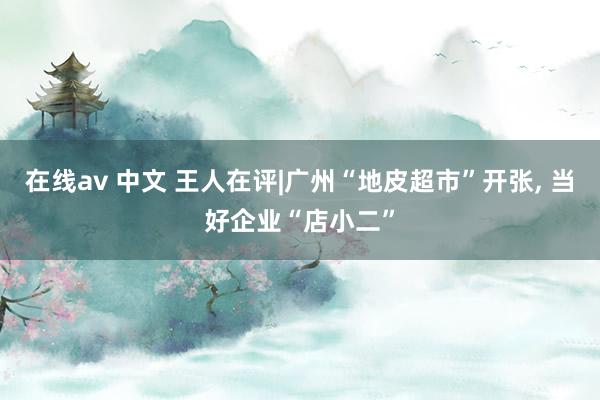 在线av 中文 王人在评|广州“地皮超市”开张, 当好企业“店小二”
