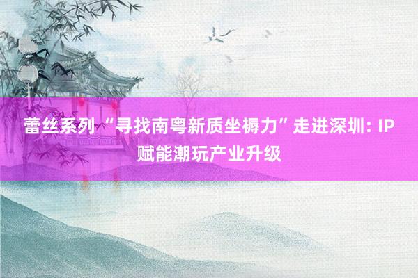 蕾丝系列 “寻找南粤新质坐褥力”走进深圳: IP赋能潮玩产业升级
