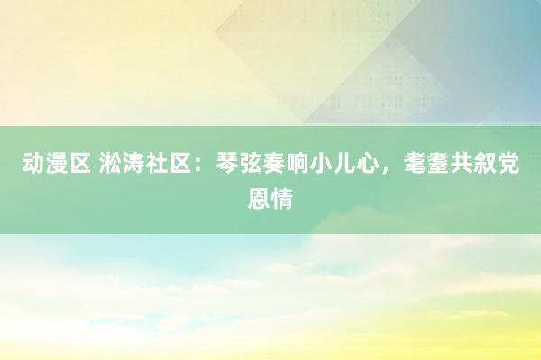 动漫区 淞涛社区：琴弦奏响小儿心，耄耋共叙党恩情