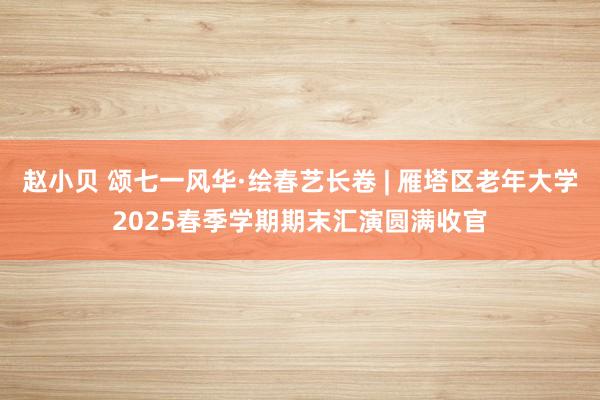 赵小贝 颂七一风华·绘春艺长卷 | 雁塔区老年大学2025春季学期期末汇演圆满收官