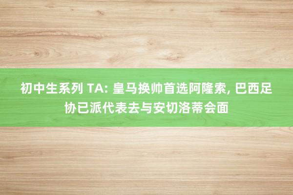 初中生系列 TA: 皇马换帅首选阿隆索, 巴西足协已派代表去与安切洛蒂会面