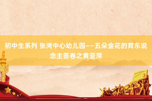 初中生系列 张湾中心幼儿园——五朵金花的育东说念主答卷之黄亚萍