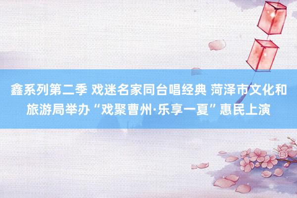 鑫系列第二季 戏迷名家同台唱经典 菏泽市文化和旅游局举办“戏聚曹州·乐享一夏”惠民上演