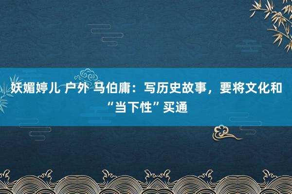 妖媚婷儿 户外 马伯庸：写历史故事，要将文化和“当下性”买通