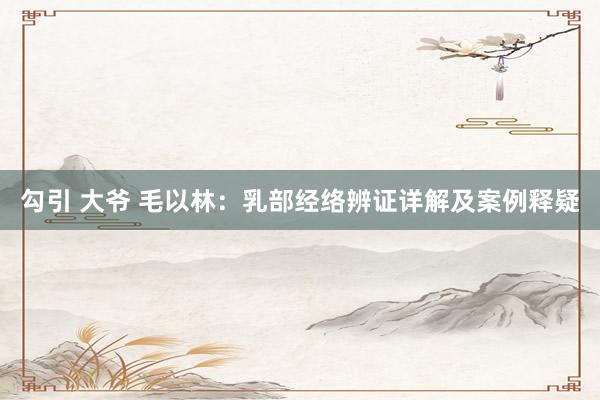 勾引 大爷 毛以林：乳部经络辨证详解及案例释疑