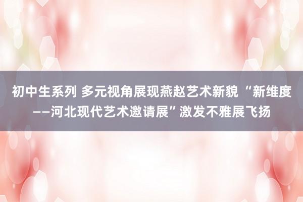 初中生系列 多元视角展现燕赵艺术新貌 “新维度——河北现代艺术邀请展”激发不雅展飞扬